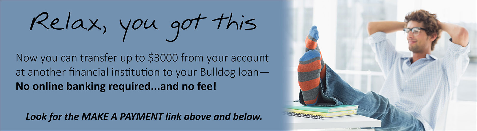 Now you can transfer up to $3000 from your account at another financial institution to your Bulldog loan. No online banking required, and no fee!